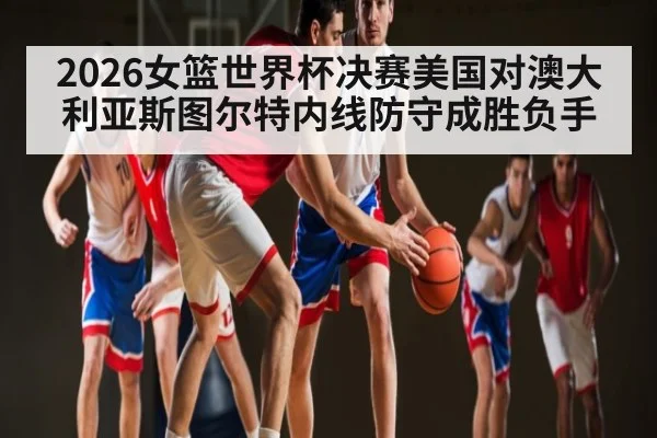 2026女篮世界杯决赛美国对澳大利亚斯图尔特内线防守成胜负手